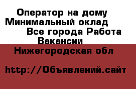 Оператор на дому › Минимальный оклад ­ 40 000 - Все города Работа » Вакансии   . Нижегородская обл.